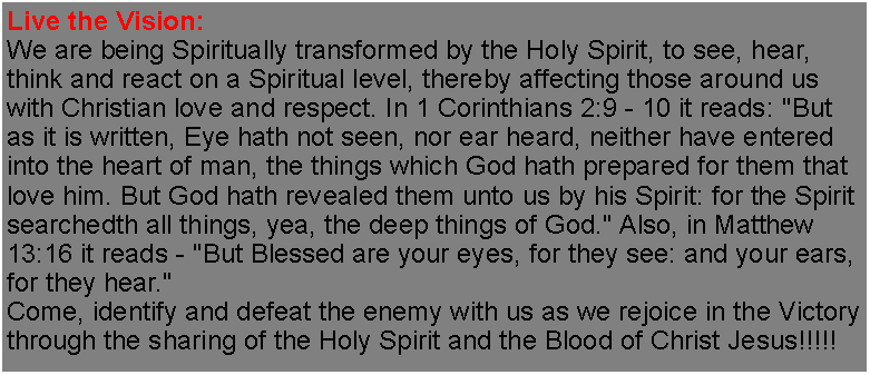 Text Box: Live the Vision:We are being Spiritually transformed by the Holy Spirit, to see, hear, think and react on a Spiritual level, thereby affecting those around us with Christian love and respect. In 1 Corinthians 2:9 - 10 it reads: "But as it is written, Eye hath not seen, nor ear heard, neither have entered into the heart of man, the things which God hath prepared for them that love him. But God hath revealed them unto us by his Spirit: for the Spirit searchedth all things, yea, the deep things of God." Also, in Matthew 13:16 it reads - "But Blessed are your eyes, for they see: and your ears, for they hear."Come, identify and defeat the enemy with us as we rejoice in the Victory through the sharing of the Holy Spirit and the Blood of Christ Jesus!!!!!